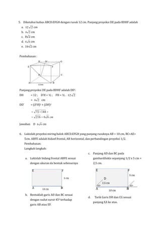 5. Diketahui kubus ABCD.EFGH dengan rusuk 12 cm. Panjang proyeksi DE pada BDHF adalah
a. 12 2 cm
b. 6 2 cm
c. 8√2 cm
d. 6 6 cm
e. 16√2 cm
Pembahasan :

Panjang proyeksi DE pada BDHF adalah DD’:
DH

= 12 ; D’H = ½ ; FH = ½ . 12 2
= 6 2 cm

DD’

= (D'H)2 + (DH)2

72 144
216

6 6 cm

Jawaban D 6 6 cm
6. Lukislah proyeksi miring balok ABCD.EFGH yang panjang rusuknya AB = 10 cm, BC=AE=
5cm. ABFE adalah bidanf frontal, AB horizontal, dan perbandingan proyeksi 1/2.
Pembahasan:
Langkah langkah:
c. Panjang AD dan BC pada
a. Lukislah bidang frontal ABFE sesuai

gambardilukis sepanjang 1/2 x 5 cm =

dengan ukuran da bentuk sebenarnya

b. Bentuklah garis AD dan BC sesuai
dengan sudut surut 450 terhadap
garis AB atau EF.

2,5 cm.

d.

Tarik Garis DH dan CG sesuai
panjang EA ke atas.

 