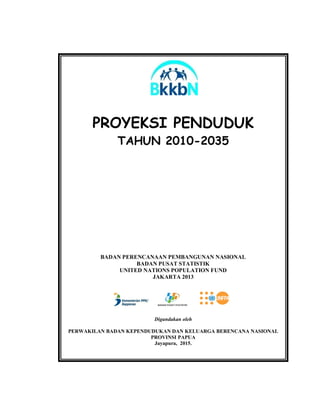 PROYEKSI PENDUDUK
TAHUN 2010-2035
BADAN PERENCANAAN PEMBANGUNAN NASIONAL
BADAN PUSAT STATISTIK
UNITED NATIONS POPULATION FUND
JAKARTA 2013
Digandakan oleh
PERWAKILAN BADAN KEPENDUDUKAN DAN KELUARGA BERENCANA NASIONAL
PROVINSI PAPUA
Jayapura, 2015.
 