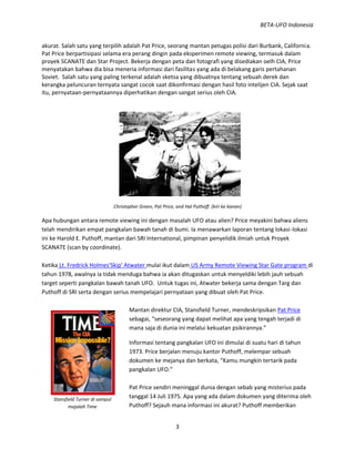 BETA-UFO Indonesia
3
Stansfield Turner di sampul
majalah Time
akurat. Salah satu yang terpilih adalah Pat Price, seorang mantan petugas polisi dari Burbank, California.
Pat Price berpartisipasi selama era perang dingin pada eksperimen remote viewing, termasuk dalam
proyek SCANATE dan Star Project. Bekerja dengan peta dan fotografi yang disediakan oelh CIA, Price
menyatakan bahwa dia bisa meneria informasi dari fasilitas yang ada di belakang garis pertahanan
Soviet. Salah satu yang paling terkenal adalah sketsa yang dibuatnya tentang sebuah derek dan
kerangka peluncuran ternyata sangat cocok saat dikonfirmasi dengan hasil foto intelijen CIA. Sejak saat
itu, pernyataan-pernyataannya diperhatikan dengan sangat serius oleh CIA.
Christopher Green, Pat Price, and Hal Puthoff. (kiri ke kanan)
Apa hubungan antara remote viewing ini dengan masalah UFO atau alien? Price meyakini bahwa aliens
telah mendirikan empat pangkalan bawah tanah di bumi. Ia menawarkan laporan tentang lokasi-lokasi
ini ke Harold E. Puthoff, mantan dari SRI International, pimpinan penyelidik ilmiah untuk Proyek
SCANATE (scan by coordinate).
Ketika Lt. Fredrick Holmes'Skip' Atwater mulai ikut dalam US Army Remote Viewing Star Gate program di
tahun 1978, awalnya ia tidak menduga bahwa ia akan ditugaskan untuk menyeldiki lebih jauh sebuah
target seperti pangkalan bawah tanah UFO. Untuk tugas ini, Atwater bekerja sama dengan Targ dan
Puthoff di SRI serta dengan serius mempelajari pernyataan yang dibuat oleh Pat Price.
Mantan direktur CIA, Stansfield Turner, mendeskripsikan Pat Price
sebagai, “seseorang yang dapat melihat apa yang tengah terjadi di
mana saja di dunia ini melalui kekuatan psikirannya.”
Informasi tentang pangkalan UFO ini dimulai di suatu hari di tahun
1973. Price berjalan menuju kantor Puthoff, melempar sebuah
dokumen ke mejanya dan berkata, “Kamu mungkin tertarik pada
pangkalan UFO.”
Pat Price sendiri meninggal dunia dengan sebab yang misterius pada
tanggal 14 Juli 1975. Apa yang ada dalam dokumen yang diterima oleh
Puthoff? Sejauh mana informasi ini akurat? Puthoff memberikan
 