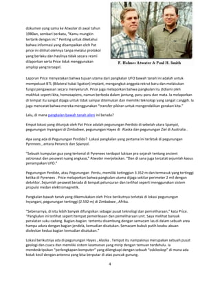 BETA-UFO Indonesia
4
dokumen yang sama ke Atwater di awal tahun
1980an, sembari berkata, “Kamu mungkin
tertarik dengan ini.” Penting untuk diketahui
bahwa informasi yang disampaikan oleh Pat
price ini dilihat olehnya tanpa melalui protokol
yang berlaku dan hasilnya tidak secara resmi
dilaporkan serta Price tidak menggunakan
amplop yang tersegel.
Laporan Price menyatakan bahwa tujuan utama dari pangkalan UFO bawah tanah ini adalah untuk
mempekuat BTL (Bilateral tubal ligation) implant, mengangkut anggota rekrut baru dan melakukan
fungsi pengawasan secara menyeluruh. Price juga melaporkan bahwa pangkalan itu didiami oleh
makhluk seperti kita, homosapiens, namun berbeda dalam jantung, paru-paru dan mata. Ia melaporkan
di tempat itu sangat dijaga untuk tidak sampai ditemukan dan memiliki teknologi yang sangat canggih. Ia
juga mencatat bahwa mereka menggunakan “transfer pikiran untuk mengendalikan gerakan kita.”
Lalu, di mana pangkalan bawah tanah alien ini berada?
Empat lokasi yang ditunjuk oleh Pat Price adalah pegunungan Perdido di sebelah utara Spanyol,
pegunungan Inyangani di Zimbabwe, pegunungan Hayes di Alaska dan pegunungan Ziel di Australia .
Apa yang ada di Pegunungan Perdido? Lokasi pangkalan yang pertama ini terletak di pegunungan
Pyrenees , antara Perancis dan Spanyol.
“Sebuah kumpulan gua yang terkenal di Pyrenees terdapat lukisan pra-sejarah tentang ancient
astronaut dan pesawat ruang angkasa,” Atwater menjelaskan. “Dan di sana juga tercatat sejumlah kasus
penampakan UFO.”
Pegunungan Perdido, atau Pegunungan Perdu, memiliki ketinggian 3.352 m dan termasuk yang tertinggi
ketika di Pyrenees . Price melaporkan bahwa pangkalan utama dijaga sekitar perimeter 2 mil dengan
detektor. Sejumlah pesawat berada di tempat peluncuran dan terlihat seperti menggunakan sistem
propulsi medan elektromagnetik.
Pangkalan bawah tanah yang dikemukakan oleh Price berikutnya terletak di lokasi pegunungan
Inyangani, pegunungan tertinggi (2.592 m) di Zimbabwe , Afrika.
“Sebenarnya, di situ lebih banyak difungsikan sebagai pusat teknologi dan pemeliharaan,” kata Price.
“Pangkalan ini terlihat seperti tempat pemeriksaan dan pemeliharaan unit. Saya melihat banyak
peralatan suku cadang. Bagian-bagian tertentu disambung dengan semacam las di dalam sebuah area
hampa udara dengan bagian jendela, kemudian disatukan. Semacam bubuk putih keabu-abuan
dioleskan kedua bagian kemudian disatukan.”
Lokasi berikutnya ada di pegunungan Hayes , Alaska . Tempat itu nampaknya merupakan sebuah pusat
geologi dan cuaca dan memiliki sistem keamanan yang mirip dengan temuan terdahulu. Ia
mendeskripsikan “perlengkapan komputer” yang dilengkapi dengan sebuah “oskiloskop” di mana ada
kotak kecil dengan antenna yang bisa berputar di atas puncak gunung.
 