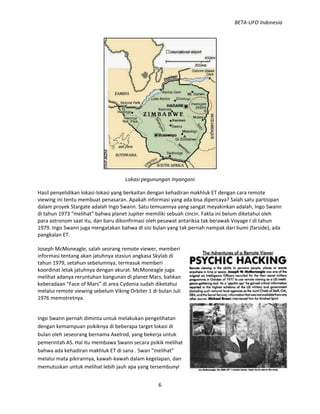 BETA-UFO Indonesia
6
Lokasi pegunungan Inyangani
Hasil penyelidikan lokasi-lokasi yang berkaitan dengan kehadiran makhluk ET dengan cara remote
viewing ini tentu membuat penasaran. Apakah informasi yang ada bisa dipercaya? Salah satu partisipan
dalam proyek Stargate adalah Ingo Swann. Satu temuannya yang sangat meyakinkan adalah, Ingo Swann
di tahun 1973 “melihat” bahwa planet Jupiter memiliki sebuah cincin. Fakta ini belum diketahui oleh
para astronom saat itu, dan baru dikonfirmasi oleh pesawat antariksa tak berawak Voyage I di tahun
1979. Ingo Swann juga mengatakan bahwa di sisi bulan yang tak pernah nampak dari bumi (farside), ada
pangkalan ET.
Joseph McMoneagle, salah seorang remote viewer, memberi
informasi tentang akan jatuhnya stasiun angkasa Skylab di
tahun 1979, setahun sebelumnya, termasuk memberi
koordinat letak jatuhnya dengan akurat. McMoneagle juga
melihat adanya reruntuhan bangunan di planet Mars, bahkan
keberadaan “Face of Mars” di area Cydonia sudah diketahui
melalui remote viewing sebelum Viking Orbiter 1 di bulan Juli
1976 memotretnya.
Ingo Swann pernah diminta untuk melakukan pengelihatan
dengan kemampuan psikiknya di beberapa target lokasi di
bulan oleh seseorang bernama Axelrod, yang bekerja untuk
pemerintah AS. Hal itu membawa Swann secara psikik melihat
bahwa ada kehadiran makhluk ET di sana . Swan “melihat”
melalui mata pikirannya, kawah-kawah dalam kegelapan, dan
memutuskan untuk melihat lebih jauh apa yang tersembunyi
 