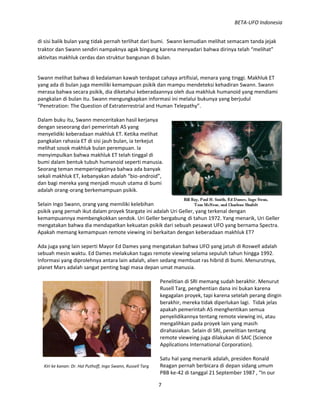 BETA-UFO Indonesia
7
Kiri ke kanan: Dr. Hal Puthoff, Ingo Swann, Russell Targ
di sisi balik bulan yang tidak pernah terlihat dari bumi. Swann kemudian melihat semacam tanda jejak
traktor dan Swann sendiri nampaknya agak bingung karena menyadari bahwa dirinya telah “melihat”
aktivitas makhluk cerdas dan struktur bangunan di bulan.
Swann melihat bahwa di kedalaman kawah terdapat cahaya artifisial, menara yang tinggi. Makhluk ET
yang ada di bulan juga memiliki kemampuan psikik dan mampu mendeteksi kehadiran Swann. Swann
merasa bahwa secara psikik, dia diketahui keberadaannya oleh dua makhluk humanoid yang mendiami
pangkalan di bulan itu. Swann mengungkapkan informasi ini melalui bukunya yang berjudul
“Penetration: The Question of Extraterrestrial and Human Telepathy”.
Dalam buku itu, Swann menceritakan hasil kerjanya
dengan seseorang dari pemerintah AS yang
menyelidiki keberadaan makhluk ET. Ketika melihat
pangkalan rahasia ET di sisi jauh bulan, ia terkejut
melihat sosok makhluk bulan perempuan. Ia
menyimpulkan bahwa makhluk ET telah tinggal di
bumi dalam bentuk tubuh humanoid seperti manusia.
Seorang teman memperingatinya bahwa ada banyak
sekali makhluk ET, kebanyakan adalah “bio-android”,
dan bagi mereka yang menjadi musuh utama di bumi
adalah orang-orang berkemampuan psikik.
Selain Ingo Swann, orang yang memiliki kelebihan
psikik yang pernah ikut dalam proyek Stargate ini adalah Uri Geller, yang terkenal dengan
kemampuannya membengkokkan sendok. Uri Geller bergabung di tahun 1972. Yang menarik, Uri Geller
mengatakan bahwa dia mendapatkan kekuatan psikik dari sebuah pesawat UFO yang bernama Spectra.
Apakah memang kemampuan remote viewing ini berkaitan dengan keberadaan makhluk ET?
Ada juga yang lain seperti Mayor Ed Dames yang mengatakan bahwa UFO yang jatuh di Roswell adalah
sebuah mesin waktu. Ed Dames melakukan tugas remote viewing selama sepuluh tahun hingga 1992.
Informasi yang diprolehnya antara lain adalah, alien sedang membuat ras hibrid di bumi. Menurutnya,
planet Mars adalah sangat penting bagi masa depan umat manusia.
Penelitian di SRI memang sudah berakhir. Menurut
Rusell Targ, penghentian dana ini bukan karena
kegagalan proyek, tapi karena setelah perang dingin
berakhir, mereka tidak diperlukan lagi. Tidak jelas
apakah pemerintah AS menghentikan semua
penyelidikannya tentang remote viewing ini, atau
mengalihkan pada proyek lain yang masih
dirahasiakan. Selain di SRI, penelitian tentang
remote vieweing juga dilakukan di SAIC (Science
Applications International Corporation).
Satu hal yang menarik adalah, presiden Ronald
Reagan pernah berbicara di depan sidang umum
PBB ke-42 di tanggal 21 September 1987 , “In our
 