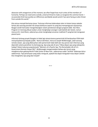 BETA-UFO Indonesia
8
obsession with antagonisms of the moment, we often forget how much unites all the members of
humanity. Perhaps we need some outside, universal threat to make us recognize this common bond. I
occasionally think how quickly our differences worldwide would vanish if we were facing an alien threat
from outside this world.”
Kita semua menjadi bertanya-tanya. Tentunya informasi keberadaan alien ini bukan hanya sekedar
fantasi jika seorang presiden AS sampai berbicara seperti itu yang bisa mempengaruhi reputasinya.
Reagan sendiri kemudian mengembangkan sistem pertahanan dengan program (SDI) Star Wars.
Program ini memang dibuat seakan untuk menghadapi serangan rudal balistik dari Soviet, namun
menurut Dr. Carol Rosin, sebenarnya untuk menghadapi ancaman makhluk ET yang berniat menguasai
planet bumi.
Informasi tentang proyek Stargate ini tidak lagi rahasia karena pemerintah AS berdasarkan FOIA telah
menyampaikannya kepada publik. Namun demikian, menurut Joseph McMoneagle, salah seorang
remote viewer, apa yang dikeluarkan oleh pemerintah tidak lebih dari dua persen dari informasi yang
diperoleh selama penelitian itu berlangsung. Apa yang ada di sana ? Masa depan apa yang sedang kita
hadapi? Dalam bukunya yang berjudul “Memoirs of a Psychic Spy: The Remarkable Life of U.S.
Government Remote Viewer 001”, McMoneagle mengemukakan bahwa aksi teroris yang
menghancurkan gedung World Trade Center di New York , sebenarnya sudah “terlihat” beberapa tahun
sebelumnya. Tapi pertanyaan yang selalu mengusik, apakah kita dapat mengubah masa depan setelah
kita mengetahui apa yang akan terjadi?
** *
 