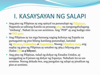 I. KASAYSAYAN NG SALAPI
 Ang piso ng Pilipinas ay ang opisyal na pananalapi ng Pilipinas.
Nagmula sa salitang Kastila na pesoang piso na nangangahulugang
"timbang". Nahati ito sa 100 sentimos. Ang "PHP" ay ang kodigo nito
sa ISO 4217.
 Ang Pilipinas ay isa mga bansang naging kolonya ng España na
gumagamit ng piso bilang kanilang pananalapi, katulad
ng Mexico, Colombia at Argentina. Noong Oktubre 2005, ang
suplay ng piso ng Pilipinas ay umabot ng 569.2 bilyong piso
(halos US$11.5 bilyon).
 Ang piso ng Pilipinas, tulad ng dolyar ng Estados Unidos, ay
nanggaling sa 8 piraso ng dolyar ng Espanya. Nahahati ito sa 100
sentimo. Noong dekada 60s, ang pangalan ng salapi ay pinalitan ng
piso at sentimo.
 