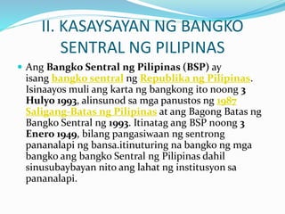 II. KASAYSAYAN NG BANGKO
SENTRAL NG PILIPINAS
 Ang Bangko Sentral ng Pilipinas (BSP) ay
isang bangko sentral ng Republika ng Pilipinas.
Isinaayos muli ang karta ng bangkong ito noong 3
Hulyo 1993, alinsunod sa mga panustos ng 1987
Saligang-Batas ng Pilipinas at ang Bagong Batas ng
Bangko Sentral ng 1993. Itinatag ang BSP noong 3
Enero 1949, bilang pangasiwaan ng sentrong
pananalapi ng bansa.itinuturing na bangko ng mga
bangko ang bangko Sentral ng Pilipinas dahil
sinusubaybayan nito ang lahat ng institusyon sa
pananalapi.
 