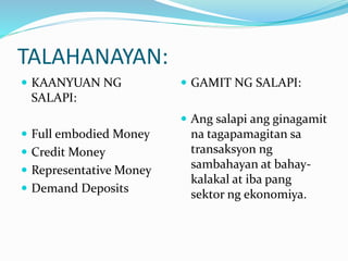 TALAHANAYAN:
 KAANYUAN NG
SALAPI:
 Full embodied Money
 Credit Money
 Representative Money
 Demand Deposits
 GAMIT NG SALAPI:
 Ang salapi ang ginagamit
na tagapamagitan sa
transaksyon ng
sambahayan at bahay-
kalakal at iba pang
sektor ng ekonomiya.
 