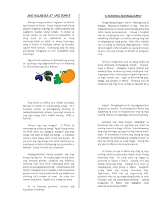 ANG KALABASA AT ANG DUHAT
Noong unang panahon nagtanim si Bathala
ng kalabasa at duhat. Gusto niyang makita kung
papano magsilaki ang mga ito. Dahil si Bathala ang
nagtanim, kaydali nilang lumaki. Si Duhat ay
lumaki pataas na ang itinuturo’y kalangitan, at
ilang araw pa ay nakahanda na itong
mamunga.Sabik na sabik na akong mamunga,
wika ni Duhat. Si Kalabasa naman ay humaba,
ngunit hindi tumaas. Gumapang lang ito nang
gumapang, hanggang sa ito’y nakatakda nang
mamunga.
Ngunit hindi malaman ni Bathala kung anong
uri ng bunga ang ipagkakaloob niya sa dalawang
ito. Matamang nag-isip si Bathala.
Ang duhat na nilikha ko’y malaki, nararapat
lamang na malaki rin ang kanyang bunga. At si
Kalabasa naman ay gumagapang lamang, at
walang kakayahang tumayo, nararapat lamang na
ang mga bunga nito’y maliliit lamang. Wika ni
Bathala.
Ganyan nga ang nangyari. Si Duhat ay
namunga ng sinlaki ng banga. Agad niyang nakita
na hindi tama ito, sapagkat nababali ang mga
sanga nito dahil sa bigat ng bunga. Si Kalabasa
nama’y hindi bagay dahil maliit ang bunga. Di
pansinin ang mga bunga nito lalo’t natatakpan sa
malalapad na dahon.Muling nag-isip ng malalim si
Bathala. Tunay na hindi siya nasiyahan.
Napagpasiyahan niyang ipagpalit ang mga
bunga ng mga ito. At napatunayan niyang tama
ang kanyang ginawa, sapagkat ang kalabasa,
mahinog man ito’y hindi malalaglag dahil ang
puno ay gumagapang lamang. Samantalang ang
duhat, malaglag man ay magaan, hindi masisira at
ginawa naman niyang kulay berde ang kalabasa sa
dahilang ito’y malayo sa araw. At kulay itim
naman ang duhat. Pagkat ito’y malapit sa araw.
At sa kanyang ginawa’y nalubos ang
kasiyahan ni Bathala.
SI MARIANG MAPANGARAPIN
Magandang dalaga si Maria. Masipag siya at
masigla. Masaya at matalino rin siya. Ano pa't
masasabing isa na siyang ulirang dalaga, kaya lang
sobra siyang pamangarapin. Umaga o tanghali
man ay nangangarap siya. Lagi na lamang siyang
nakikitang nakatingin sa malayo, waring nag-iisip
at nangangarap nang gising. Dahil dito, nakilala
siya sa tawag na Mariang Mapangarapin. Hindi
naman nagalit si Maria bagkos pa ngang ikinatuwa
pa yata niya ang bansag na ikinabit sa pangalan
niya.
Minsan niregaluhan siya ng isang binata ng
isang dosenang dumalagang manok. Tuwang-
tuwa si Maria! Inalagaan niyang mabuti ang
alaalang bigay sa kanya ng iisang manliligaw niya.
Nagpagawa siya sa kanyang ama ng kulungan para
sa mga manok niya. Higit sa karaniwang pag-
aalaga ang ginawa ni Maria. Pinatuka niya at
pinaiinom ang mga ito sa umaga, sa tanghali at sa
hapon. Dinagdagan pa ito ng pagpapainom
ng gamot at pataba. At pinangarap ni Maria ang
pagdating ng araw na magkakaroon siya ng mga
inahing manok na magbibigay ng maraming itlog.
Lumipas ang ilang buwan hanggang sa
dumating ang araw na nag-itlog ang lahat na
inahing manok na alaga ni Maria. Labindalawang
itlog ang ibinibigay ng mga inahing manok araw-
araw. At kinuwenta ni Maria ang bilang ng itlog
na ibibigay ng labindalawang alagang manok sa
loob ng pitong araw sa isang linggo. Kitang-kita
ang saya ni Maria sa kanyang pangarap.
At inipon na nga ni Maria ang itlog ng mga
inahing manok sa araw-araw. Nabuo ito sa limang
dosenang itlog. At isang araw ng linggo ay
pumunta sa bayan si Maria. Sunong niya ang
limang dosenang itlog. Habang nasa daan ay
nangangarap nang gising si Maria. Ipagbibili
niyang lahat ang limang dosenang itlog.
Pagkatapos, bibili siya ng magandang tela,
ipapatahi niya ito ng magandang bistida at saka
lumakad siya ng pakendeng-kendeng. Lalong
pinaganda ni Maria ang paglakad nang
pakendeng-kendeng at BOG!
 