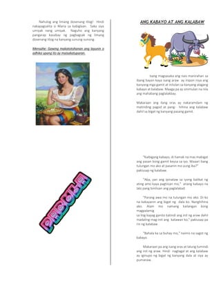 Nahulog ang limang dosenang itlog! Hindi
nakapagsalita si Maria sa kabiglaan. Saka siya
umiyak nang umiyak. Naguho ang kanyang
pangarap kasabay ng pagbagsak ng limang
dosenang itlog na kanyang sunung-sunong.
Mensahe: Gawing makatotohanan ang layunin o
adhika upang ito ay maisakatuparan.
ANG KABAYO AT ANG KALABAW
Isang magsasaka ang nais manirahan sa
ibang bayan kaya isang araw ay inipon niya ang
kanyang mga gamit at inilulan sa kanyang alagang
kabayo at kalabaw. Maaga pa ay sinimulan na nila
ang mahabang paglalakbay.
Makaraan ang ilang oras ay nakaramdam ng
matinding pagod at pang- hihina ang kalabaw
dahil sa bigat ng kanyang pasang gamit.
"Kaibigang kabayo, di hamak na mas mabigat
ang pasan kong gamit keysa sa iyo. Maaari bang
tulungan mo ako at pasanin mo yung iba?"
pakiusap ng kalabaw.
"Aba, yan ang ipinataw sa iyong balikat ng
ating amo kaya pagtiisan mo," anang kabayo na
lalo pang binilisan ang paglalakad.
"Parang awa mo na tulungan mo ako. Di ko
na kakayanin ang bigat ng dala ko. Nanghihina
ako. Alam mo namang kailangan kong
magpalamig
sa ilog kapag ganito katindi ang init ng araw dahil
madaling mag-init ang katawan ko," pakiusap pa
rin ng kalabaw.
"Bahala ka sa buhay mo," naiinis na sagot ng
kabayo.
Makaraan pa ang isang oras at lalung tumindi
ang init ng araw. Hindi nagtagal at ang kalabaw
ay iginupo ng bigat ng kanyang dala at siya ay
pumanaw.
 