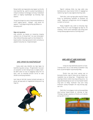 Nang makita ng magsasaka ang nagyari ay kinuha
niya ang lahat ng gamit na pasan ng kalabaw at
inilipat sa kabayo na bahagya namang makalakad
dahil sa naging napakabigat ng kanyang mga
dalahin.
"Kung tinulungan ko sana si kasamang kalabaw ay
hindi naging ganito kabigat ang pasan ko
ngayon," may pagsisising bulong ng kabayo sa
kanyang sarili.
Mga aral ng pabula:
Ang suliranin ng kapwa ay maaaring maging
suliranin mo rin kung hindi mo siya tutulungan.
Ang makasariling pag-uugali ay may katapat na
kaparusahan. Ang mga pasanin natin sa buhay ay
gagaan kung tayo ay magtutulungan.
ANG UWAK NA NAGPANGGAP
Isang uwak ang nakakita ng mga lagas na
balahibo ng pabo sa lupa. Pinagmasdan niya iyon
at nasiyahan sa iba't ibang kulay na taglay niyon.
At dahil sawa na siya sa pagiging isang itim na
ibon, iyon ay kanyang pinulot isa-isa at saka
idinikit sa kanyang katawan.
Iyon lang at dali-dali siyang lumipad patungo sa
grupo ng mga pabo at nagpakilala bilang kauri ng
mga ito.
Ngunit sadyang kilala ng mga pabo ang
kanilang kauri, kaya naman hindi rin nagtagal ay
nabisto ng mga ito ang nagkukunwaring uwak.
Dahil dito, inalis ng mga pabo ang iba't ibang
kulay na balahibong nakadikit sa katawan ng
uwak. Pagkuwa'y pinagtutuka nila ito hanggang
sa takot na lumisan.
Nang magbalik ang uwak sa kanyang mga
kauri, hindi na rin siya tinanggap ng mga ito. At
sinabing, "Hindi namin kailangan ang isang tulad
mong walang pagmamahal sa sariling anyo!"
ANG ASO AT ANG KANYANG
ANINO
Isang aso ang nakahukay ng buto sa lupa.
Tuwang-tuwa siya at dali-daling hinawakan ang
buto sa pamamagitan ng kanyang bibig.
Dinala niya ang buto upang iuwi sa
kanyang tirahan, ngunit nang siya ay malapit na,
napadaan siya sa isang ilog. Pinagmasdan niya
ang ilog at doo'y nakita niya ang sariling anino. Sa
pag-aakalang ibang aso iyon na may hawak-hawak
ring buto sa bibig, tinahulan niya iyon nang
tinahulan upang maangkin din ang butong pag-
aari nito.
Dahil dito, humulagpos mula sa kanyang bibig
ang butong hawak-hawak at nahulog sa ilog.
Tinangay ng agos ang buto at hindi na uli nakuha
pa ng sakim na aso.
 