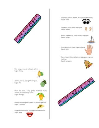 May isang prinsesa, nakaupo sa tasa.
Sagot: Kasoy
Ate mo, ate ko, Ate ng lahat ng tao.
Sagot: Atis
Hiyas na puso, kulay ginto, mabango kung
amuyin, masarap kung kainin.
Sagot: Mangga
Butong binalot ng bakal,bakal na binalot ng kristal.
Sagot: Lansones
Isang balong malalim, punong-puno ng patalim.
Sagot: Bibig
Dalawang batong maitim, malayo ang dinarating.
Sagot: mata
Dalawang balon, hindi malingon.
Sagot: taenga
Naligo ang kapitan, hindi nabasa ang tiyan.
Sagot: Bangka
Limang puno ng niyog, isa'y matayog.
Sagot: daliri
Nang hatakin ko ang baging, nagkagulo ang mga
matsing.
Sagot: kampana
 