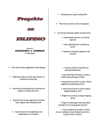Inihanda ni:
CHARJAREY J. GEROCHE
III- Mahogany
 Ubos-ubos biyaya, pagkatapos nakatunganga.
 Pagkahaba-haba man daw ng prusisyon, sa
simbahan din ang tuloy.
 Ang buhay ay parang gulong, minsang nasa
ibabaw, minsang nasa ilalim.
 Ang hindi marunong magmahal sa sariling
wika, daig pa ang malangsang isda.
 Ang umaayaw ay di nagwawagi, ang
nagwawagi ay di umaayaw.
 Malaking puno, ngunit walang lilim.
 Nasa Diyos ang awa, nasa tao ang gawa.
 Kunwaring matapang, bagkus duwag naman.
• Ang ibinabait ng bata, sa matanda
nagmula
• Ang magandang asal ay kaban ng
yaman
• Pagsasama ng tapat, pagsasama ng
maluwat
• Ang may malinis na kalooban ay
walang kinatatakutan
• Ang mabuting halimbawa, ay higit na
mabisa kaysa pahayag na dakila
• Ang katotohana'y kahit na ibaon, lilitaw
pagdating ng takdang panahon
• Ang hindi tumupad sa sinabi, walang
pagpapahalaga sa sarili
• Magbiro ka sa lasing, huwag sa bagong
gising
• Bago mo sikaping gumawa ng mabuti,
kailangan mo munang igayak ang sarili
• Ang lumalakad ng marahan, matinin
man ay mababaw. Ang lumalakad ng matulin,
kung matinik ay malalim.
 