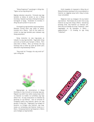 “Aking Panginoon!” panalangin ni Aling Iska.
“Iligtas nyo po ang aking anak.”
Biglang nabuksan ang pinto. Pumasok ang mga
bandido sa bahay at pinalo sa ulo si Mang
Dondong. Nawalan ng malay si Mang Dondong at
bumagsak sa lapag. Sinubukan na tumakas ni
Aling Iska pero pinalo rin siya sa ulo.
Ginalugad ng mga bandido ang buong bahay.
Matapos kuning lahat ang salapi at alahas,
hinanap nila si Maria. Pero di nila nakita ito.
Umalis na ang mga bandido para nakawan ang
ibang pang bayan.
Nang matauhan na ang mag-asawa ay
nakaalis na ang mga bandido. Nagmadali silang
pumunta sa hardin para hanapin si Maria. Pero
wala doon si Maria. Muli, ay hinanap nila ang
kanilang anak sa lahat ng sulok ng hardin pero
wala doon ang kawawang si Maria.
“Ang anak ko! Tinangay nila ang anak ko!”
iyak ni Aling Iska
Biglang-bigla ay naramdaman ni Mang
Dondong na may tumusok sa kanyang mga paa.
Nagulat siya dahil may nakita siyang isang maliit
na halaman na mabilis na tumitiklop ang mga
dahon nito. Ito ang unang beses na makakita ng
ganitong uri ng halaman. Siya ay lumuhod at
tinitigang mabuti ang halaman, ganon din ang
ginawa ni Aling Iska. Pagkatapos ng matagal na
panahon na tinitigan ang halaman, ang mag-
asawa ay naniwalang ang halaman iyong ay si
Maria. Ginawang halaman ng Panginoon si Maria
para mailigtas sa mga bandido.
Hindi mapigilan di mapaiyak si Aling Iska at
Mang Dondong, ang bawat luha na pumapatak sa
halaman ay nagiging isang maliit, bilog na kulay
rosas na bulaklak.
Magmula noon ay inalagaan nila ng mabuti
ang halaman. Naniniwala sila at alam nila na ang
halaman ay ang anak nilang si Maria. Katulad ng
kanilang anak, ang halaman ay mahiyain din.
Dahil dito ay tinawag nila itong “makahiya”, dahil
nagtataglay ito ng katangian ni Maria –
pagkamahiyain – at tinawag na nga itong
“makahiya”.
 