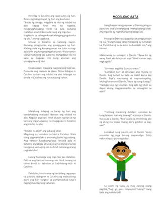 Hinintay ni Catalino ang ipag-uutos ng hari.
Binasa ng isang alagad ng hari ang kautusan.
“Bukas ng umaga, magdala ka rito ng nilubid na
abo. Kapag hindi mo ito nagawa,
nangangahulugang hindi ka pala sadyang
matalino at niloloko mo lamang ang mga tao.
Nagkasala ka sa bayan kaya kailangang pugutan ka
ng ulo,” anang tagabasa.
Umuwi si Catalino sa kanilang nayon.
Kanyang pinag-isipan ang ipinagagawa ng hari.
Alalang-alala ang kanyang ama’t ina. Labis na nag-
aalala rin ang kanyang mga kanayon. Wala naman
silang maitulong kay Catalino. Ipinagdasal nila na
sana ay magawa nito kung anuman ang
ipinagagawa ng hari.
Kinabukasan, maagang nagising ang mga tao.
Pumunta ang marami sa plasa. Doon ibibigay ni
Catalino sa hari ang nilubid na abo. Maingat na
dinala ni Catalino ang natatakpang kahon.
Marahang inilapag sa harap ng hari ang
bandehadong malapad. Naroon ang nilubid na
abo. Nagulat ang hari. Hindi akalain ng hari at ng
kanyang mga tagapayo na magagawa ni Catalino
ang nilubid na abo.
“Nilubid na abo!” ang wika ng lahat.
Magalang na yumukod sa hari si Catalino. Wala
itong pagmamalaki o anumang bahid ng yabang.
Ang naroo’y kababaang-loob. Nilubid pala ni
Catalino ang abaka at saka niya marahang sinunog
hanggang sa maging abo na hindi natatanggal ang
pagkakalubid.
Lalong humanga ang mga tao kay Catalino.
Pati na ang hari ay humanga rin hindi lamang sa
talino kundi sa kabaitan at kababaang-loob ni
Catalino.
Dahil dito, kinuha siya ng hari bilang tagapayo
sa palasyo. Nabigyan ni Catalino ng mabubuting
payo ang hari tungkol sa pamamalakad kaya’t
naging maunlad ang kaharian.
MODELONG BATA
Isang hapon nang papauwi si Danilo galing sa
paaralan, siya’y hinarang ng limang batang lalaki.
Ang mga ito ay naghahanap ng basag-ulo.
Pinatigil si Danilo sa paglakad at pinagsalitaan
ng isa, “Kung talaga kang matapang ay lumaban
ka. Pumili ka ng isa sa amin na kasinlaki mo,” ang
hamon.
Malumanay na sumagot si Danilo, “Ayaw ko ng
away. Bakit ako lalaban sa inyo? Hindi naman tayo
nagkagalit!”
“Umiiwas ang Boy Scout sa away.”
“Lumaban ka!” at dinuraan ang mukha ni
Danilo. Ang lumait na bata ay maliit kaysa kay
Danilo. Siya’y mayabang at nagmamagaling.
Muling hinamon si Danilo, “Ikaw ay isang duwag!”
“Kaibigan ako ng sinuman. Ang sabi ng titser ay
dapat akong magpaumanhin sa umaaglahi sa
akin!”
“Totoong maraming dahilan! Lumaban ka
kung lalaban. Isa kang duwag!” at sinipa si Danilo.
Nakiusap si Danilo, “Ako’y aalis na. Hinihintay ako
ng aking ina. Ayaw niyang ako’y gabihin sa pag-
uwi!”
Lumakad nang paunti-unti si Danilo. Siya’y
sinundan ng mga batang mapanudyo. Sila’y
nakarating sa puno ng tulay.
Sa ilalim ng tulay ay may narinig silang
pagibik, “Sag… gi… pin… ninyo ako! Tulong!” Isang
bata ang nalulunod!
 