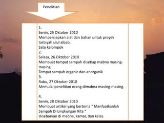 1.
Senin, 25 Oktober 2010
Mempersiapkan alat dan bahan untuk proyek
tarbiyah ulul albab.
Satu kelompok
2.
Selasa, 26 Oktober 2010
Membuat tempat sampah disetiap mabna masing-
masing.
Tempat sampah organic dan anorganik
3.
Rabu, 27 Oktober 2010
Memulai penelitian orang dimabna masing-masing.
4.
Senin, 28 Oktober 2010
Membuat artikel yang bertema “ Manfaatkanlah
Sampah Di Lingkungan Kita “
Disebarkan di mabna, kamar, dan kelas.
Penelitian
 