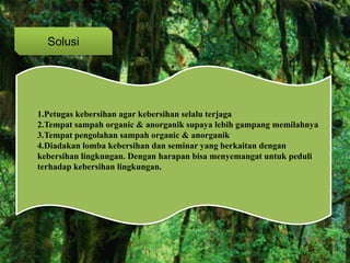 Solusi
1.Petugas kebersihan agar kebersihan selalu terjaga
2.Tempat sampah organic & anorganik supaya lebih gampang memilahnya
3.Tempat pengolahan sampah organic & anorganik
4.Diadakan lomba kebersihan dan seminar yang berkaitan dengan
kebersihan lingkungan. Dengan harapan bisa menyemangat untuk peduli
terhadap kebersihan lingkungan.
 
