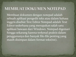 Membuat dokumen dengan notepad adalah
sebuah aplikasi pengedit teks atau dalam bahasa
inggris disebut Text Editor Notepad adalah Text
Editor sederhana yang merupakan salah satu
aplikasi bawaan dari Windows. Notepad digemari
hingga sekarang karena terkenal praktis dalam
penggunanya dan banyak file-file penting yang
masih disimpan dalam format teks(txt).
 