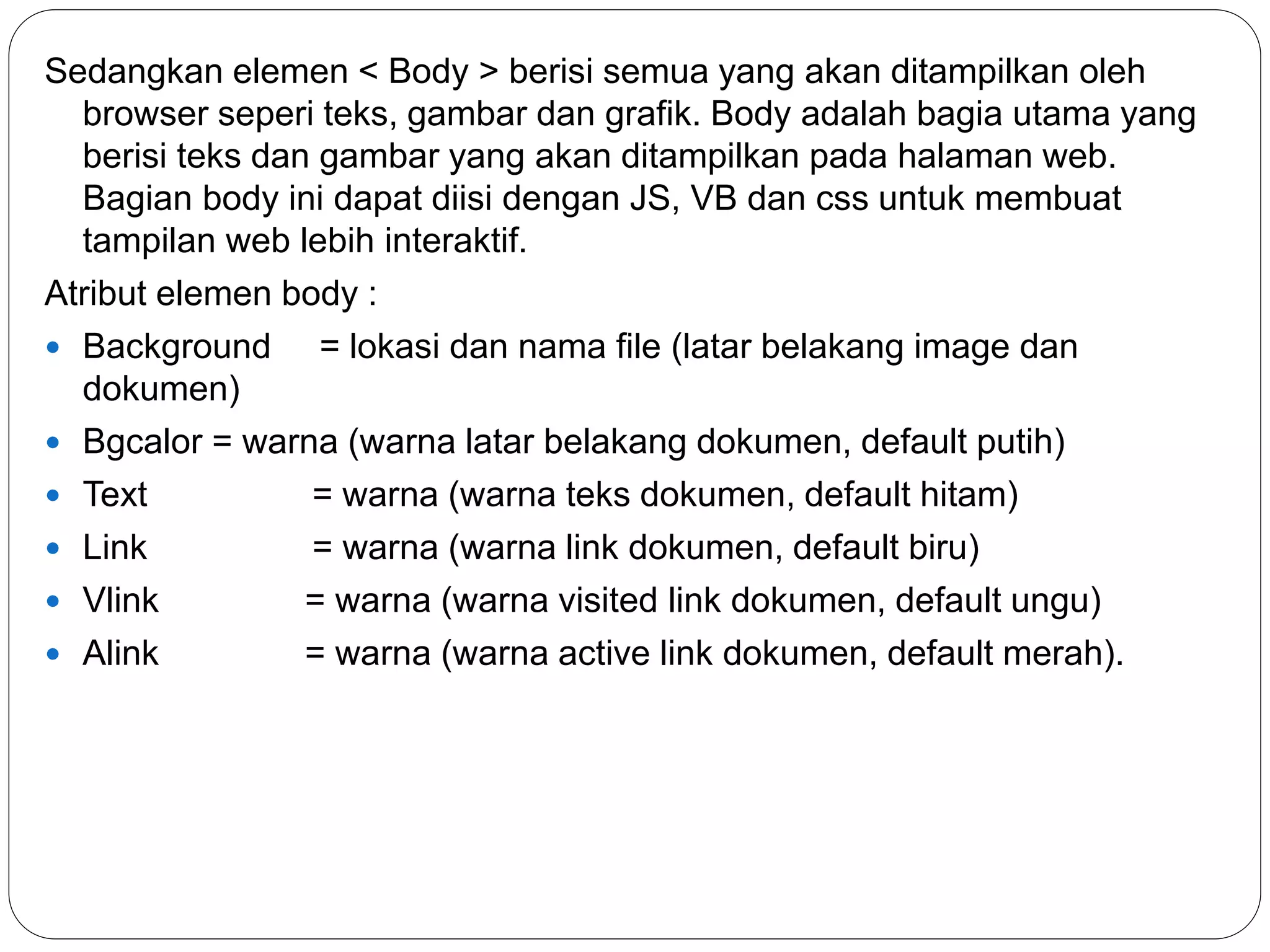 Sedangkan elemen < Body > berisi semua yang akan ditampilkan oleh
browser seperi teks, gambar dan grafik. Body adalah bagia utama yang
berisi teks dan gambar yang akan ditampilkan pada halaman web.
Bagian body ini dapat diisi dengan JS, VB dan css untuk membuat
tampilan web lebih interaktif.
Atribut elemen body :
 Background = lokasi dan nama file (latar belakang image dan
dokumen)
 Bgcalor = warna (warna latar belakang dokumen, default putih)
 Text = warna (warna teks dokumen, default hitam)
 Link = warna (warna link dokumen, default biru)
 Vlink = warna (warna visited link dokumen, default ungu)
 Alink = warna (warna active link dokumen, default merah).
 