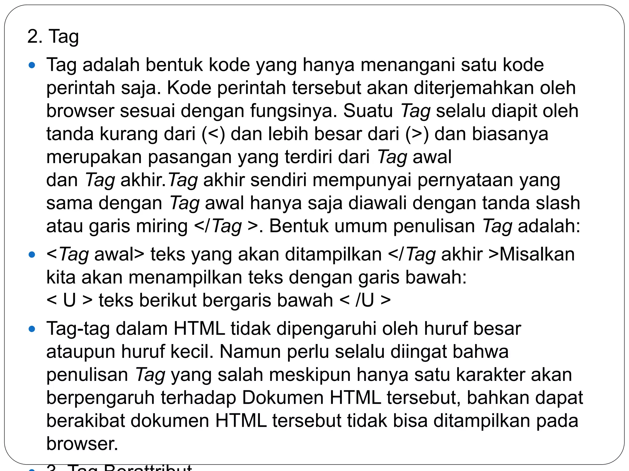 2. Tag
 Tag adalah bentuk kode yang hanya menangani satu kode
perintah saja. Kode perintah tersebut akan diterjemahkan oleh
browser sesuai dengan fungsinya. Suatu Tag selalu diapit oleh
tanda kurang dari (<) dan lebih besar dari (>) dan biasanya
merupakan pasangan yang terdiri dari Tag awal
dan Tag akhir.Tag akhir sendiri mempunyai pernyataan yang
sama dengan Tag awal hanya saja diawali dengan tanda slash
atau garis miring </Tag >. Bentuk umum penulisan Tag adalah:
 <Tag awal> teks yang akan ditampilkan </Tag akhir >Misalkan
kita akan menampilkan teks dengan garis bawah:
< U > teks berikut bergaris bawah < /U >
 Tag-tag dalam HTML tidak dipengaruhi oleh huruf besar
ataupun huruf kecil. Namun perlu selalu diingat bahwa
penulisan Tag yang salah meskipun hanya satu karakter akan
berpengaruh terhadap Dokumen HTML tersebut, bahkan dapat
berakibat dokumen HTML tersebut tidak bisa ditampilkan pada
browser.
 