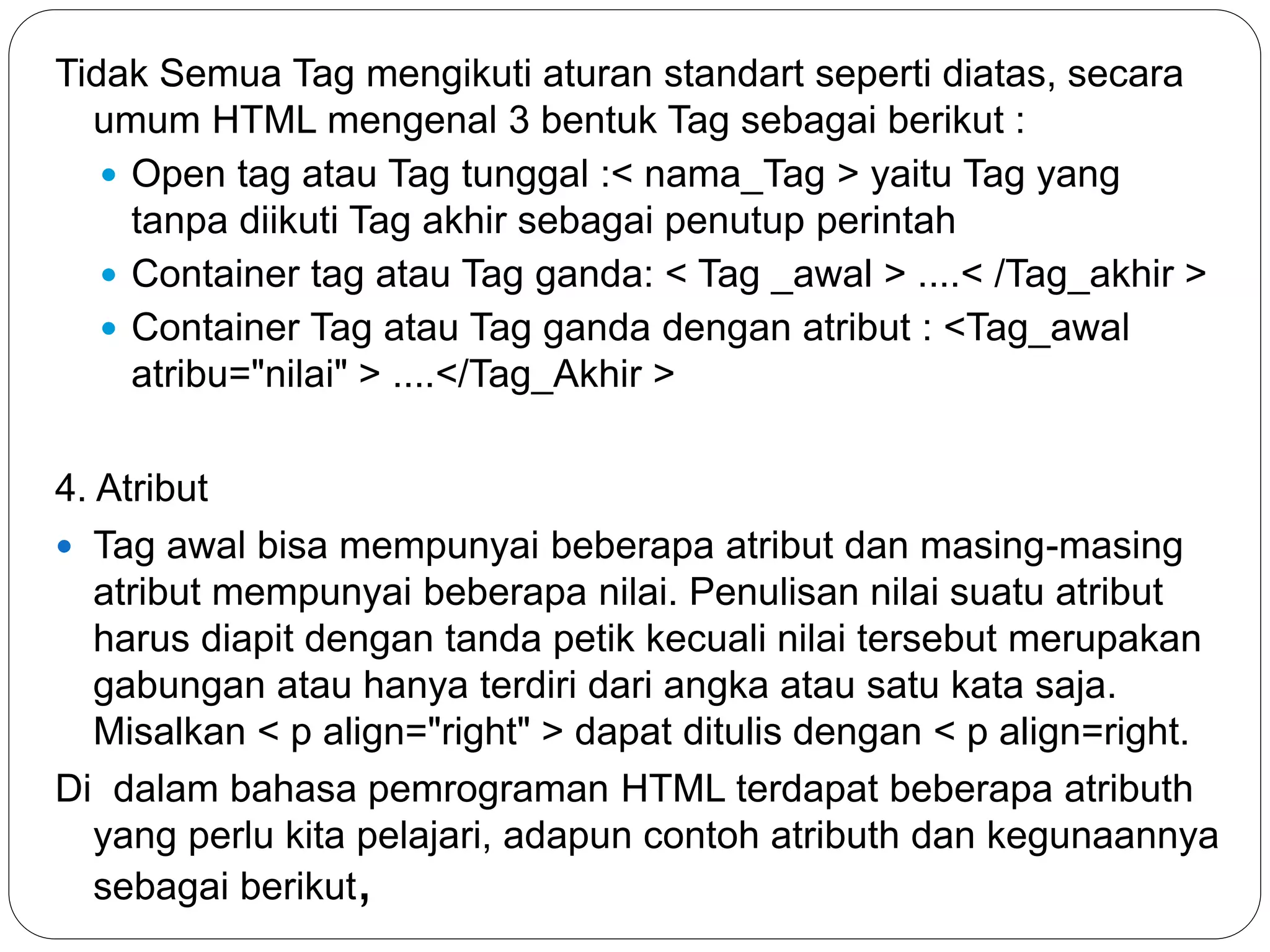 Tidak Semua Tag mengikuti aturan standart seperti diatas, secara
umum HTML mengenal 3 bentuk Tag sebagai berikut :
 Open tag atau Tag tunggal :< nama_Tag > yaitu Tag yang
tanpa diikuti Tag akhir sebagai penutup perintah
 Container tag atau Tag ganda: < Tag _awal > ....< /Tag_akhir >
 Container Tag atau Tag ganda dengan atribut : <Tag_awal
atribu="nilai" > ....</Tag_Akhir >
4. Atribut
 Tag awal bisa mempunyai beberapa atribut dan masing-masing
atribut mempunyai beberapa nilai. Penulisan nilai suatu atribut
harus diapit dengan tanda petik kecuali nilai tersebut merupakan
gabungan atau hanya terdiri dari angka atau satu kata saja.
Misalkan < p align="right" > dapat ditulis dengan < p align=right.
Di dalam bahasa pemrograman HTML terdapat beberapa atributh
yang perlu kita pelajari, adapun contoh atributh dan kegunaannya
sebagai berikut,
 