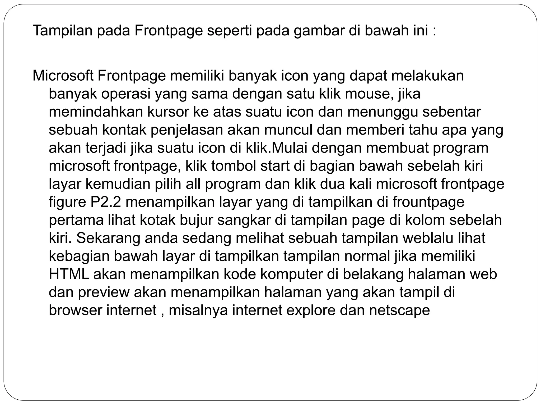 Tampilan pada Frontpage seperti pada gambar di bawah ini :
Microsoft Frontpage memiliki banyak icon yang dapat melakukan
banyak operasi yang sama dengan satu klik mouse, jika
memindahkan kursor ke atas suatu icon dan menunggu sebentar
sebuah kontak penjelasan akan muncul dan memberi tahu apa yang
akan terjadi jika suatu icon di klik.Mulai dengan membuat program
microsoft frontpage, klik tombol start di bagian bawah sebelah kiri
layar kemudian pilih all program dan klik dua kali microsoft frontpage
figure P2.2 menampilkan layar yang di tampilkan di frountpage
pertama lihat kotak bujur sangkar di tampilan page di kolom sebelah
kiri. Sekarang anda sedang melihat sebuah tampilan weblalu lihat
kebagian bawah layar di tampilkan tampilan normal jika memiliki
HTML akan menampilkan kode komputer di belakang halaman web
dan preview akan menampilkan halaman yang akan tampil di
browser internet , misalnya internet explore dan netscape
 