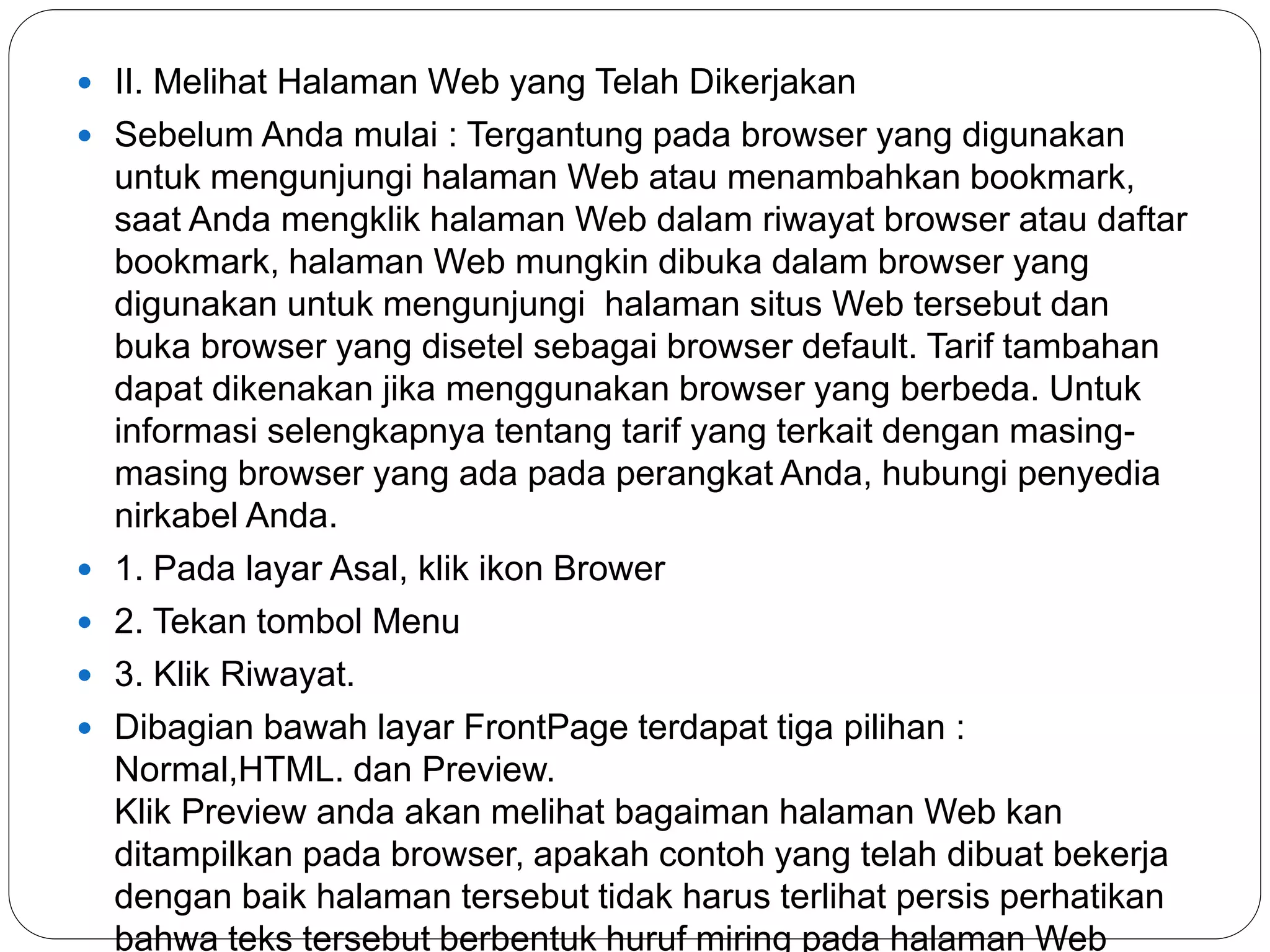  II. Melihat Halaman Web yang Telah Dikerjakan
 Sebelum Anda mulai : Tergantung pada browser yang digunakan
untuk mengunjungi halaman Web atau menambahkan bookmark,
saat Anda mengklik halaman Web dalam riwayat browser atau daftar
bookmark, halaman Web mungkin dibuka dalam browser yang
digunakan untuk mengunjungi halaman situs Web tersebut dan
buka browser yang disetel sebagai browser default. Tarif tambahan
dapat dikenakan jika menggunakan browser yang berbeda. Untuk
informasi selengkapnya tentang tarif yang terkait dengan masing-
masing browser yang ada pada perangkat Anda, hubungi penyedia
nirkabel Anda.
 1. Pada layar Asal, klik ikon Brower
 2. Tekan tombol Menu
 3. Klik Riwayat.
 Dibagian bawah layar FrontPage terdapat tiga pilihan :
Normal,HTML. dan Preview.
Klik Preview anda akan melihat bagaiman halaman Web kan
ditampilkan pada browser, apakah contoh yang telah dibuat bekerja
dengan baik halaman tersebut tidak harus terlihat persis perhatikan
bahwa teks tersebut berbentuk huruf miring pada halaman Web
 