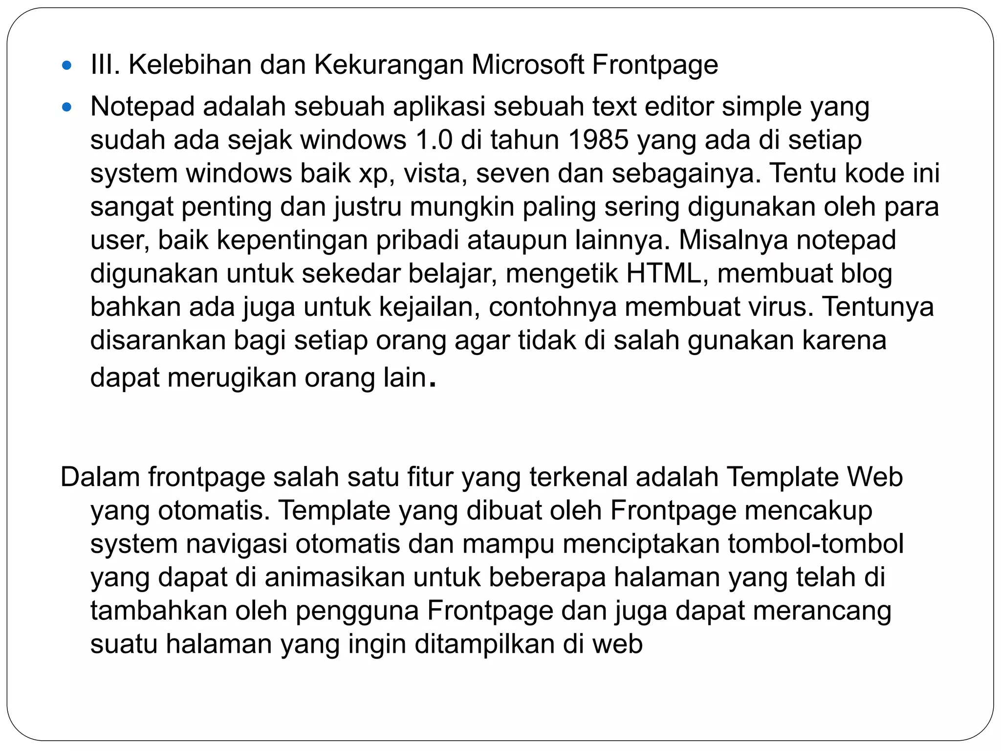  III. Kelebihan dan Kekurangan Microsoft Frontpage
 Notepad adalah sebuah aplikasi sebuah text editor simple yang
sudah ada sejak windows 1.0 di tahun 1985 yang ada di setiap
system windows baik xp, vista, seven dan sebagainya. Tentu kode ini
sangat penting dan justru mungkin paling sering digunakan oleh para
user, baik kepentingan pribadi ataupun lainnya. Misalnya notepad
digunakan untuk sekedar belajar, mengetik HTML, membuat blog
bahkan ada juga untuk kejailan, contohnya membuat virus. Tentunya
disarankan bagi setiap orang agar tidak di salah gunakan karena
dapat merugikan orang lain.
Dalam frontpage salah satu fitur yang terkenal adalah Template Web
yang otomatis. Template yang dibuat oleh Frontpage mencakup
system navigasi otomatis dan mampu menciptakan tombol-tombol
yang dapat di animasikan untuk beberapa halaman yang telah di
tambahkan oleh pengguna Frontpage dan juga dapat merancang
suatu halaman yang ingin ditampilkan di web
 