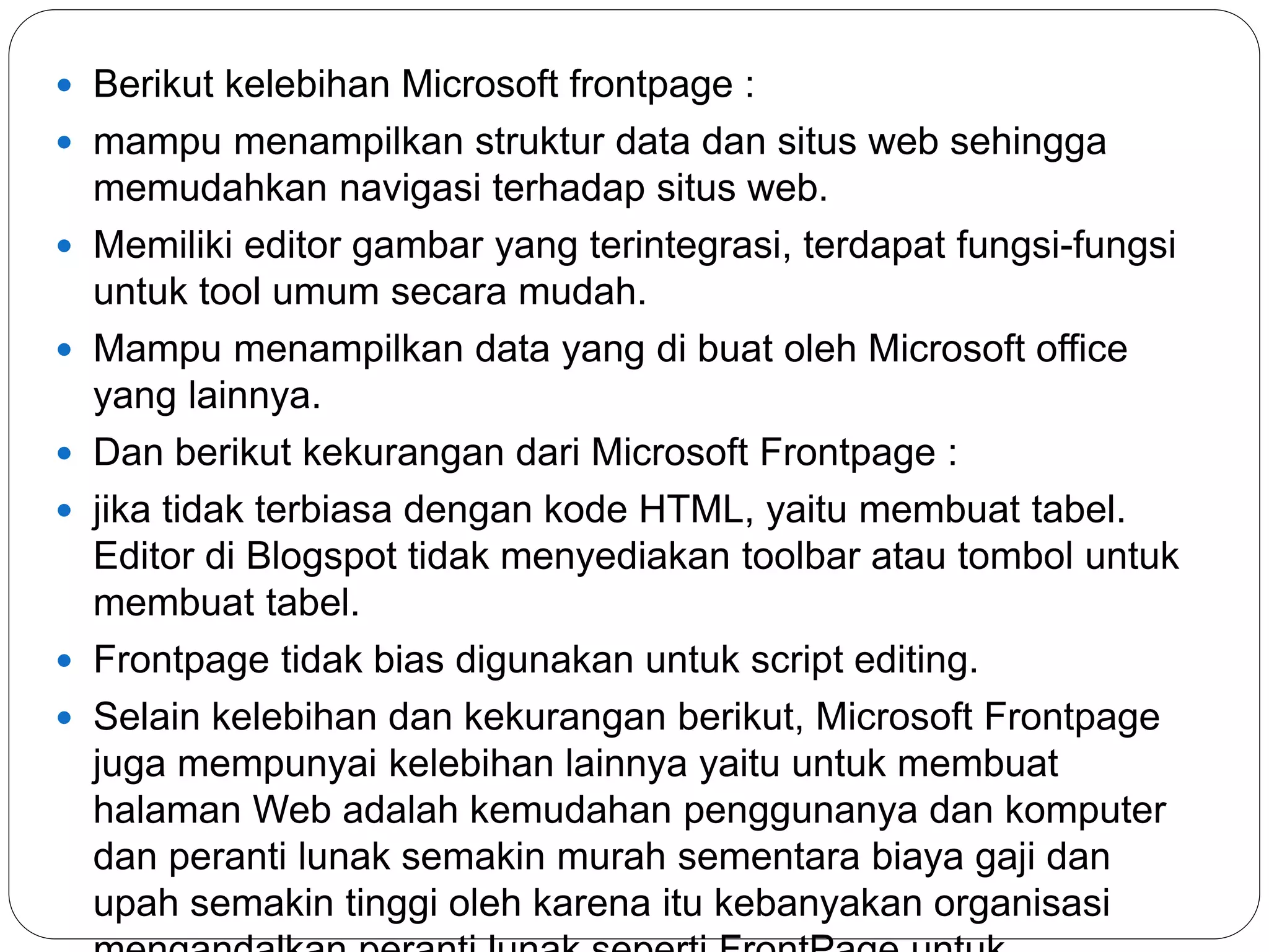  Berikut kelebihan Microsoft frontpage :
 mampu menampilkan struktur data dan situs web sehingga
memudahkan navigasi terhadap situs web.
 Memiliki editor gambar yang terintegrasi, terdapat fungsi-fungsi
untuk tool umum secara mudah.
 Mampu menampilkan data yang di buat oleh Microsoft office
yang lainnya.
 Dan berikut kekurangan dari Microsoft Frontpage :
 jika tidak terbiasa dengan kode HTML, yaitu membuat tabel.
Editor di Blogspot tidak menyediakan toolbar atau tombol untuk
membuat tabel.
 Frontpage tidak bias digunakan untuk script editing.
 Selain kelebihan dan kekurangan berikut, Microsoft Frontpage
juga mempunyai kelebihan lainnya yaitu untuk membuat
halaman Web adalah kemudahan penggunanya dan komputer
dan peranti lunak semakin murah sementara biaya gaji dan
upah semakin tinggi oleh karena itu kebanyakan organisasi
 