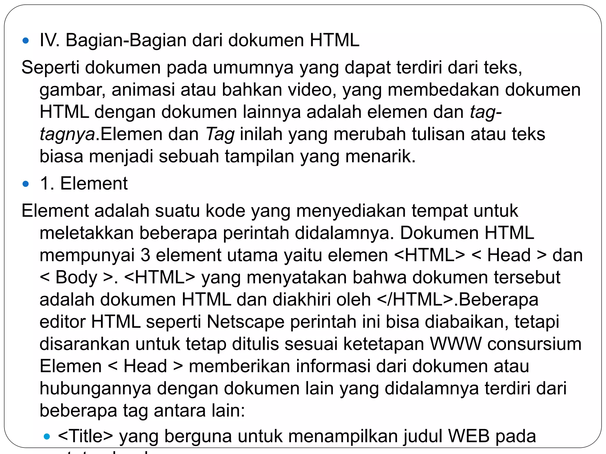 IV. Bagian-Bagian dari dokumen HTML
Seperti dokumen pada umumnya yang dapat terdiri dari teks,
gambar, animasi atau bahkan video, yang membedakan dokumen
HTML dengan dokumen lainnya adalah elemen dan tag-
tagnya.Elemen dan Tag inilah yang merubah tulisan atau teks
biasa menjadi sebuah tampilan yang menarik.
 1. Element
Element adalah suatu kode yang menyediakan tempat untuk
meletakkan beberapa perintah didalamnya. Dokumen HTML
mempunyai 3 element utama yaitu elemen <HTML> < Head > dan
< Body >. <HTML> yang menyatakan bahwa dokumen tersebut
adalah dokumen HTML dan diakhiri oleh </HTML>.Beberapa
editor HTML seperti Netscape perintah ini bisa diabaikan, tetapi
disarankan untuk tetap ditulis sesuai ketetapan WWW consursium
Elemen < Head > memberikan informasi dari dokumen atau
hubungannya dengan dokumen lain yang didalamnya terdiri dari
beberapa tag antara lain:
 <Title> yang berguna untuk menampilkan judul WEB pada
 
