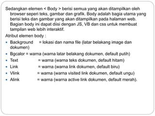 Sedangkan elemen < Body > berisi semua yang akan ditampilkan oleh
browser seperi teks, gambar dan grafik. Body adalah bagia utama yang
berisi teks dan gambar yang akan ditampilkan pada halaman web.
Bagian body ini dapat diisi dengan JS, VB dan css untuk membuat
tampilan web lebih interaktif.
Atribut elemen body :
 Background = lokasi dan nama file (latar belakang image dan
dokumen)
 Bgcalor = warna (warna latar belakang dokumen, default putih)
 Text = warna (warna teks dokumen, default hitam)
 Link = warna (warna link dokumen, default biru)
 Vlink = warna (warna visited link dokumen, default ungu)
 Alink = warna (warna active link dokumen, default merah).
 