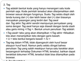 2. Tag
 Tag adalah bentuk kode yang hanya menangani satu kode
perintah saja. Kode perintah tersebut akan diterjemahkan oleh
browser sesuai dengan fungsinya. Suatu Tag selalu diapit oleh
tanda kurang dari (<) dan lebih besar dari (>) dan biasanya
merupakan pasangan yang terdiri dari Tag awal
dan Tag akhir.Tag akhir sendiri mempunyai pernyataan yang
sama dengan Tag awal hanya saja diawali dengan tanda slash
atau garis miring </Tag >. Bentuk umum penulisan Tag adalah:
 <Tag awal> teks yang akan ditampilkan </Tag akhir >Misalkan
kita akan menampilkan teks dengan garis bawah:
< U > teks berikut bergaris bawah < /U >
 Tag-tag dalam HTML tidak dipengaruhi oleh huruf besar
ataupun huruf kecil. Namun perlu selalu diingat bahwa
penulisan Tag yang salah meskipun hanya satu karakter akan
berpengaruh terhadap Dokumen HTML tersebut, bahkan dapat
berakibat dokumen HTML tersebut tidak bisa ditampilkan pada
browser.
 