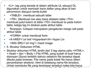  <LI>, tag yang berada di dalam attribute UL ataupul OL
digunakan untuk memisah baris daftar yang akan di beri
penomoron ataupun tanda bullet
 <TABLE>, membuat sebuah table
 <TR>, Membuat row atau baris didalam table <TH>,
membuat judul kolom di table <TD> membuat isi pada kolom
table, ketiga tag ini diisikan pada atribut table
 Rowspan, Colspan merupakan pengaturan merge cell pada
atribut table
 <FORM> untuk membuat form
 <A HREF=”url link”>Hypertext</A> Hyper Lin
 <IMG SRC=”url img”> insert image
 5. Struktur Dokumen HTML
 Struktur dokumen HTML terdiri dari 3 tag utama yaitu <HTML>,
< Head > dan < Body >.File HTML yang sudah di buat harus
disimpan (Save) terlebih dahulu sebelum file tersebut dapat
dibuka pada browser. File name pada kotak file harus diberi
penambahan ekstensi .html di belakang nama file tersebut.
Untuk membuka file yang tersimpan tersebut maka kita harus
 