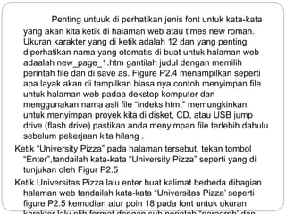 Penting untuuk di perhatikan jenis font untuk kata-kata
yang akan kita ketik di halaman web atau times new roman.
Ukuran karakter yang di ketik adalah 12 dan yang penting
diperhatikan nama yang otomatis di buat untuk halaman web
adaalah new_page_1.htm gantilah judul dengan memilih
perintah file dan di save as. Figure P2.4 menampilkan seperti
apa layak akan di tampilkan biasa nya contoh menyimpan file
untuk halaman web padaa dekstop komputer dan
menggunakan nama asli file “indeks.htm.” memungkinkan
untuk menyimpan proyek kita di disket, CD, atau USB jump
drive (flash drive) pastikan anda menyimpan file terlebih dahulu
sebelum pekerjaan kita hilang .
Ketik “University Pizza” pada halaman tersebut, tekan tombol
“Enter”,tandailah kata-kata “University Pizza” seperti yang di
tunjukan oleh Figur P2.5
Ketik Universitas Pizza lalu enter buat kalimat berbeda dibagian
halaman web tandailah kata-kata “Universitas Pizza’ seperti
figure P2.5 kemudian atur poin 18 pada font untuk ukuran
 