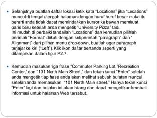  Selanjutnya buatlah daftar lokasi ketik kata “Locations” jika “Locations”
muncul di tengah-tengah halaman dengan huruf-huruf besar maka itu
berarti anda tidak dapat memindahkan kursor ke bawah membuat
garis baru setelah anda mengetik “University Pizza” tadi.
Ini mudah di perbaiki tandailah “Locations” dan kemudian pilihlah
perintah “Format” diikuti dengan subperintah “paragraph” dan “
Alignment” dari pilihan menu drop-down, buatlah agar paragraph
terjajar ke kiri (“Left”). Klik ikon daftar bertanda seperti yang
ditampilkan dalam figur P2.7.
 Kemudian masukan tiga frase “Commuter Parking Lot,”Recreation
Center,” dan “101 North Main Street,” dan tekan kunci “Enter” setelah
anda mengetik tiap frase anda akan melihat sebuah bulatan muncul
setelah anda memasukan “101 North Main street.” Hanya tekan kunci
“Enter” lagi dan bulatan ini akan hilang dan dapat mengetikan kembali
informasi untuk halaman Web tersebut.
 