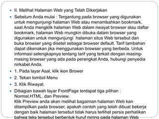  II. Melihat Halaman Web yang Telah Dikerjakan
 Sebelum Anda mulai : Tergantung pada browser yang digunakan
untuk mengunjungi halaman Web atau menambahkan bookmark,
saat Anda mengklik halaman Web dalam riwayat browser atau daftar
bookmark, halaman Web mungkin dibuka dalam browser yang
digunakan untuk mengunjungi halaman situs Web tersebut dan
buka browser yang disetel sebagai browser default. Tarif tambahan
dapat dikenakan jika menggunakan browser yang berbeda. Untuk
informasi selengkapnya tentang tarif yang terkait dengan masing-
masing browser yang ada pada perangkat Anda, hubungi penyedia
nirkabel Anda.
 1. Pada layar Asal, klik ikon Brower
 2. Tekan tombol Menu
 3. Klik Riwayat.
 Dibagian bawah layar FrontPage terdapat tiga pilihan :
Normal,HTML. dan Preview.
Klik Preview anda akan melihat bagaiman halaman Web kan
ditampilkan pada browser, apakah contoh yang telah dibuat bekerja
dengan baik halaman tersebut tidak harus terlihat persis perhatikan
bahwa teks tersebut berbentuk huruf miring pada halaman Web
 