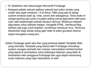  III. Kelebihan dan Kekurangan Microsoft Frontpage
 Notepad adalah sebuah aplikasi sebuah text editor simple yang
sudah ada sejak windows 1.0 di tahun 1985 yang ada di setiap
system windows baik xp, vista, seven dan sebagainya. Tentu kode ini
sangat penting dan justru mungkin paling sering digunakan oleh para
user, baik kepentingan pribadi ataupun lainnya. Misalnya notepad
digunakan untuk sekedar belajar, mengetik HTML, membuat blog
bahkan ada juga untuk kejailan, contohnya membuat virus. Tentunya
disarankan bagi setiap orang agar tidak di salah gunakan karena
dapat merugikan orang lain.
Dalam frontpage salah satu fitur yang terkenal adalah Template Web
yang otomatis. Template yang dibuat oleh Frontpage mencakup
system navigasi otomatis dan mampu menciptakan tombol-tombol
yang dapat di animasikan untuk beberapa halaman yang telah di
tambahkan oleh pengguna Frontpage dan juga dapat merancang
suatu halaman yang ingin ditampilkan di web
 