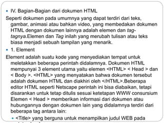  IV. Bagian-Bagian dari dokumen HTML
Seperti dokumen pada umumnya yang dapat terdiri dari teks,
gambar, animasi atau bahkan video, yang membedakan dokumen
HTML dengan dokumen lainnya adalah elemen dan tag-
tagnya.Elemen dan Tag inilah yang merubah tulisan atau teks
biasa menjadi sebuah tampilan yang menarik.
 1. Element
Element adalah suatu kode yang menyediakan tempat untuk
meletakkan beberapa perintah didalamnya. Dokumen HTML
mempunyai 3 element utama yaitu elemen <HTML> < Head > dan
< Body >. <HTML> yang menyatakan bahwa dokumen tersebut
adalah dokumen HTML dan diakhiri oleh </HTML>.Beberapa
editor HTML seperti Netscape perintah ini bisa diabaikan, tetapi
disarankan untuk tetap ditulis sesuai ketetapan WWW consursium
Elemen < Head > memberikan informasi dari dokumen atau
hubungannya dengan dokumen lain yang didalamnya terdiri dari
beberapa tag antara lain:
 <Title> yang berguna untuk menampilkan judul WEB pada
 