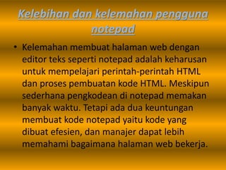 Kelebihan dan kelemahan pengguna
notepad
• Kelemahan membuat halaman web dengan
editor teks seperti notepad adalah keharusan
untuk mempelajari perintah-perintah HTML
dan proses pembuatan kode HTML. Meskipun
sederhana pengkodean di notepad memakan
banyak waktu. Tetapi ada dua keuntungan
membuat kode notepad yaitu kode yang
dibuat efesien, dan manajer dapat lebih
memahami bagaimana halaman web bekerja.
 