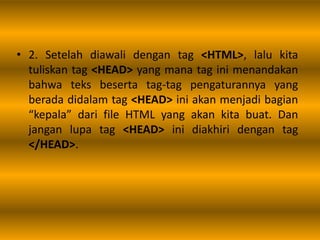 • 2. Setelah diawali dengan tag <HTML>, lalu kita
tuliskan tag <HEAD> yang mana tag ini menandakan
bahwa teks beserta tag-tag pengaturannya yang
berada didalam tag <HEAD> ini akan menjadi bagian
“kepala” dari file HTML yang akan kita buat. Dan
jangan lupa tag <HEAD> ini diakhiri dengan tag
</HEAD>.
 