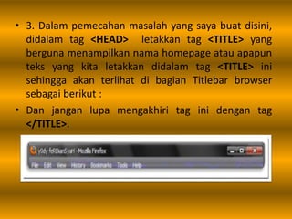 • 3. Dalam pemecahan masalah yang saya buat disini,
didalam tag <HEAD> letakkan tag <TITLE> yang
berguna menampilkan nama homepage atau apapun
teks yang kita letakkan didalam tag <TITLE> ini
sehingga akan terlihat di bagian Titlebar browser
sebagai berikut :
• Dan jangan lupa mengakhiri tag ini dengan tag
</TITLE>.
 