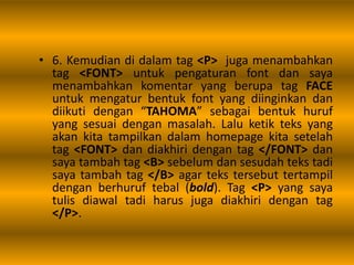 • 6. Kemudian di dalam tag <P> juga menambahkan
tag <FONT> untuk pengaturan font dan saya
menambahkan komentar yang berupa tag FACE
untuk mengatur bentuk font yang diinginkan dan
diikuti dengan “TAHOMA” sebagai bentuk huruf
yang sesuai dengan masalah. Lalu ketik teks yang
akan kita tampilkan dalam homepage kita setelah
tag <FONT> dan diakhiri dengan tag </FONT> dan
saya tambah tag <B> sebelum dan sesudah teks tadi
saya tambah tag </B> agar teks tersebut tertampil
dengan berhuruf tebal (bold). Tag <P> yang saya
tulis diawal tadi harus juga diakhiri dengan tag
</P>.
 