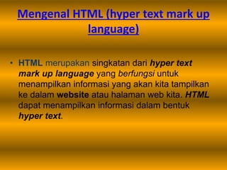 Mengenal HTML (hyper text mark up
language)
• HTML merupakan singkatan dari hyper text
mark up language yang berfungsi untuk
menampilkan informasi yang akan kita tampilkan
ke dalam website atau halaman web kita. HTML
dapat menampilkan informasi dalam bentuk
hyper text.
 