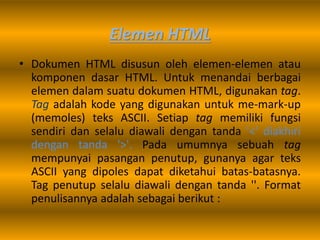 Elemen HTML
• Dokumen HTML disusun oleh elemen-elemen atau
komponen dasar HTML. Untuk menandai berbagai
elemen dalam suatu dokumen HTML, digunakan tag.
Tag adalah kode yang digunakan untuk me-mark-up
(memoles) teks ASCII. Setiap tag memiliki fungsi
sendiri dan selalu diawali dengan tanda '<' diakhiri
dengan tanda '>'. Pada umumnya sebuah tag
mempunyai pasangan penutup, gunanya agar teks
ASCII yang dipoles dapat diketahui batas-batasnya.
Tag penutup selalu diawali dengan tanda ''. Format
penulisannya adalah sebagai berikut :
 
