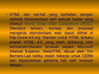 • HTML dan hal-hal yang berkaitan dengan
website distandarisasi oleh sebuah badan yang
disebut World Wide Web Consortium (W3C).
Standard terbaru, konsep dan proposal
mengenai starndarisasi web dapat dilihat di
http://www.w3.org. Standar untuk HTML terbaru
adalah HTML 4.0 yang telah didukung oleh
bermacam-macam browser seperti Microsoft
Internet Explorer, NetsHTML dibuat oleh Tim
Berners-Lee ketika masih bekerja untuk CERN
dan dipopulerkan pertama kali oleh browser
Mosaic.
 