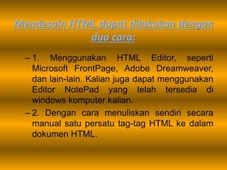 Mendesain HTML dapat dilakukan dengan
dua cara:
– 1. Menggunakan HTML Editor, seperti
Microsoft FrontPage, Adobe Dreamweaver,
dan lain-lain. Kalian juga dapat menggunakan
Editor NotePad yang telah tersedia di
windows komputer kalian.
– 2. Dengan cara menuliskan sendiri secara
manual satu persatu tag-tag HTML ke dalam
dokumen HTML.
 