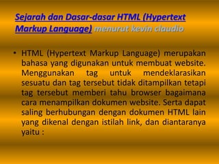 Sejarah dan Dasar-dasar HTML (Hypertext
Markup Language) menurut kevin claudio
• HTML (Hypertext Markup Language) merupakan
bahasa yang digunakan untuk membuat website.
Menggunakan tag untuk mendeklarasikan
sesuatu dan tag tersebut tidak ditampilkan tetapi
tag tersebut memberi tahu browser bagaimana
cara menampilkan dokumen website. Serta dapat
saling berhubungan dengan dokumen HTML lain
yang dikenal dengan istilah link, dan diantaranya
yaitu :
 