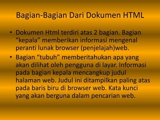 Bagian-Bagian Dari Dokumen HTML
• Dokumen Html terdiri atas 2 bagian. Bagian
“kepala” memberikan informasi mengenal
peranti lunak browser (penjelajah)web.
• Bagian “tubuh” memberitahukan apa yang
akan dilihat oleh pengguna di layar. Informasi
pada bagian kepala mencangkup judul
halaman web. Judul ini ditampilkan paling atas
pada baris biru di browser web. Kata kunci
yang akan berguna dalam pencarian web.
 