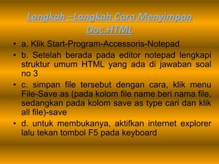Langkah –Langkah Cara Menyimpan
Doc.HTML
• a. Klik Start-Program-Accessoris-Notepad
• b. Setelah berada pada editor notepad lengkapi
struktur umum HTML yang ada di jawaban soal
no 3
• c. simpan file tersebut dengan cara, klik menu
File-Save as (pada kolom file name beri nama file,
sedangkan pada kolom save as type cari dan klik
all file)-save
• d. untuk membukanya, aktifkan internet explorer
lalu tekan tombol F5 pada keyboard
 