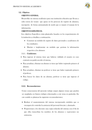 PROYECTO SISTEMA ACADEMICO

3.2. Objetivos
OBJETIVO GENERAL.

Desarrollar un sistema académico para una institución educativa que llevara a
cabo cursos de verano que apoya en los procesos de registro de alumnos,
inscripción de forma automatizada de modo que se mejore el manejo de la
información.
OBJETIVOS ESPECÍFICOS.

Los objetivos Específicos están planteados basados en los requerimientos de
la institución se detallan a continuación.
Construir un módulo de registro de datos personales y académicos de
los estudiantes.
Diseñar e implementar un módulo que gestione la información
respectivo a los alumnos
3.2.1. Condiciones
Para ingresar al sistema tiene que haberse validado al usuario en caso
contrario no podrá acceder al sistema.
Para actualizar, eliminar un alumno se tiene que haber registrado primero al
alumno.
Para actualizar, eliminar un profesor se tiene que haber registrado primero
al profesor.
Para buscar los datos de un alumno, profesor se tiene que ingresar el
código.

3.2.2. Recomendaciones
Como consecuencia del presente trabajo surgen algunos temas que pueden
ser ampliados en futuros trabajos relacionados a este tema en particular. En
este sentido se plantean las siguientes recomendaciones:
Realizar el mantenimiento del sistema incorporando módulos que se
encarguen de controlar la asistencia del personal docente y alumnado.
Proporcionar a los docentes una copia reducida del sistema con el fin de
que ellos transcriban los nombres de los alumnos y representen sus
asistencias.

 