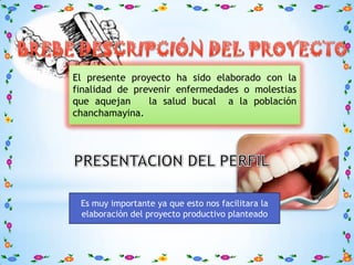 El presente proyecto ha sido elaborado con la
finalidad de prevenir enfermedades o molestias
que aquejan     la salud bucal a la población
chanchamayina.




 Es muy importante ya que esto nos facilitara la
 elaboración del proyecto productivo planteado
 