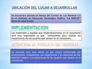 Se encontrara ubicado en Pampa del Carmen Av. Los Pioneros s/n
en el Instituto de Educación Tecnológico Publico “LA MERCED”
(Área de salud bucal).




Los materiales y equipos que implementaremos en el consultorio
será muy importante ya que utilizaremos para realizar los
tratamientos de los usuarios que asisten en el consultorio.




La atención será muy eficaz ya que estará conformada por
profesionales competentes con experiencia y la capacidad de dar
solución integral a su salud bucal de los usuarios que asisten en el
consultorio.
 